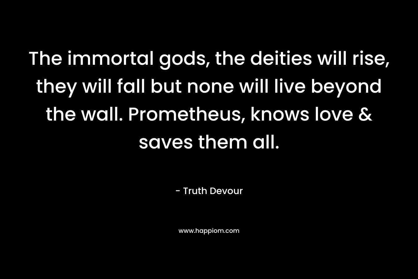 The immortal gods, the deities will rise, they will fall but none will live beyond the wall. Prometheus, knows love & saves them all.