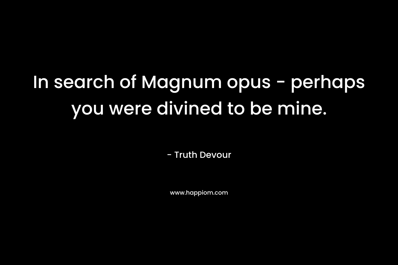 In search of Magnum opus - perhaps you were divined to be mine.