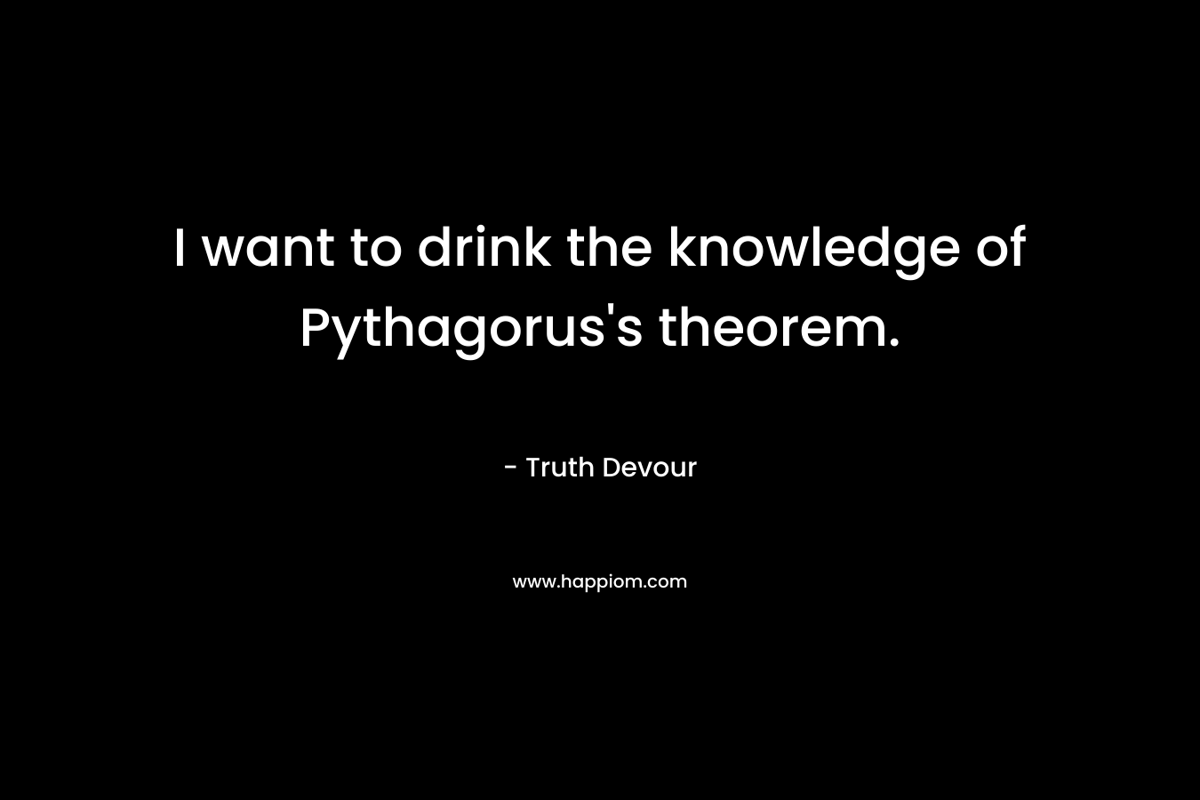 I want to drink the knowledge of Pythagorus’s theorem. – Truth Devour