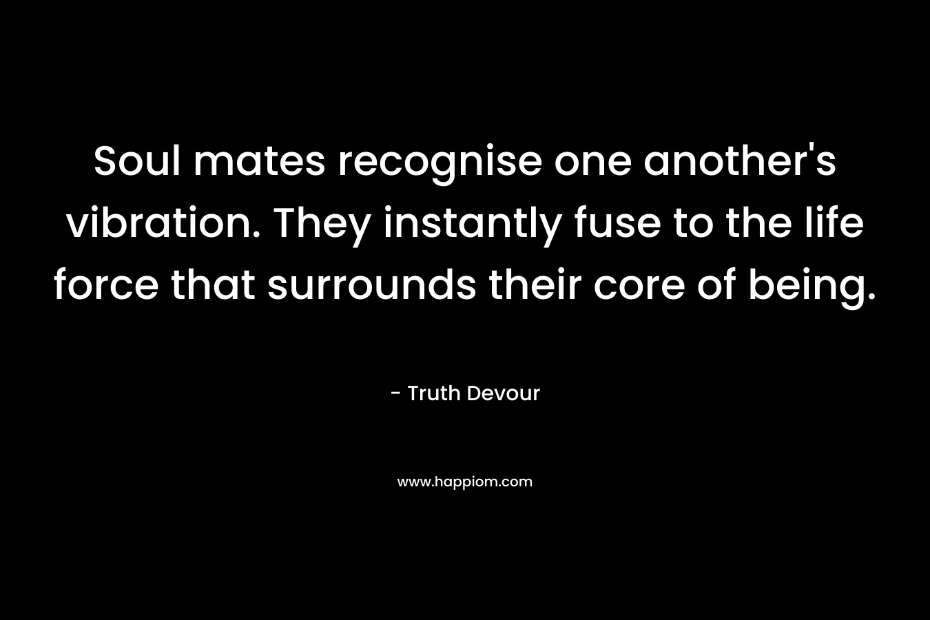 Soul mates recognise one another’s vibration. They instantly fuse to the life force that surrounds their core of being. – Truth Devour