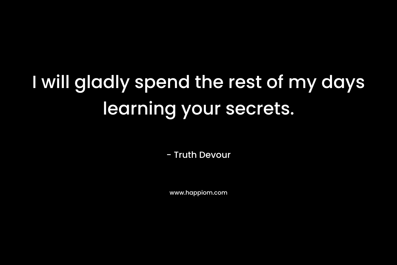 I will gladly spend the rest of my days learning your secrets.