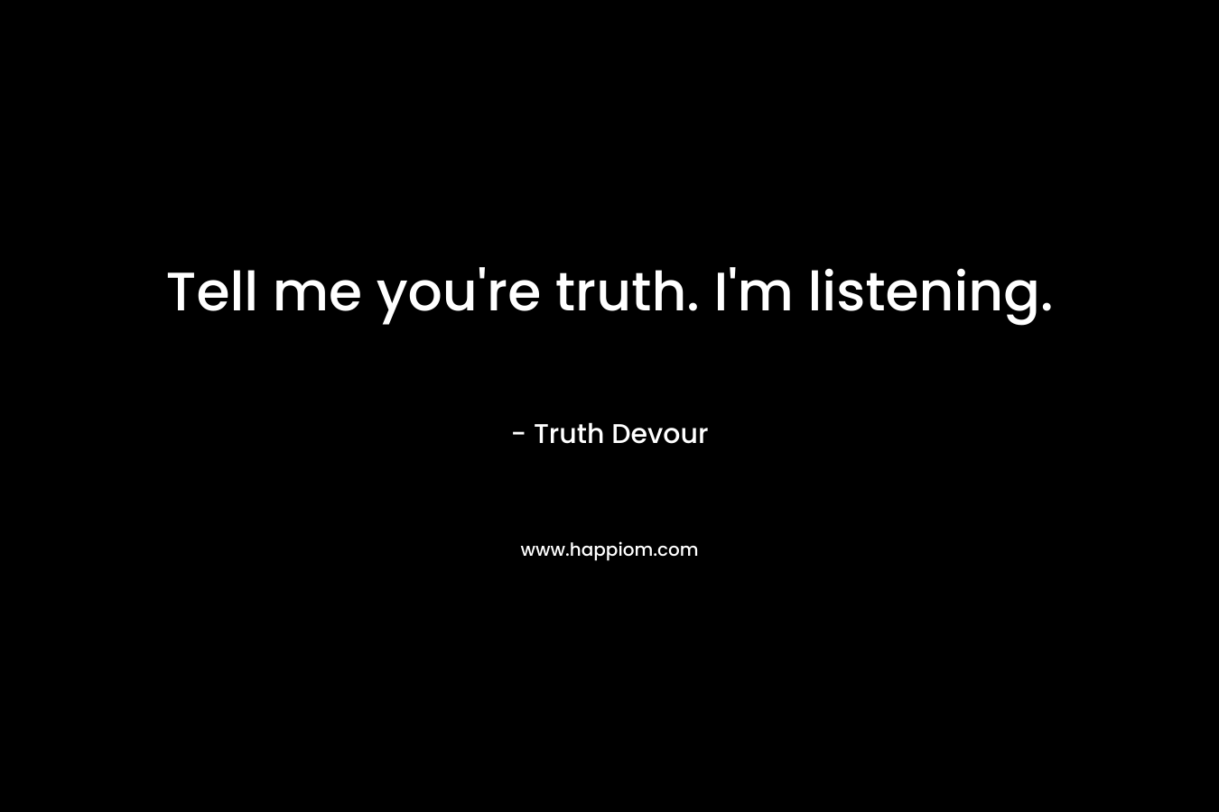 Tell me you're truth. I'm listening.