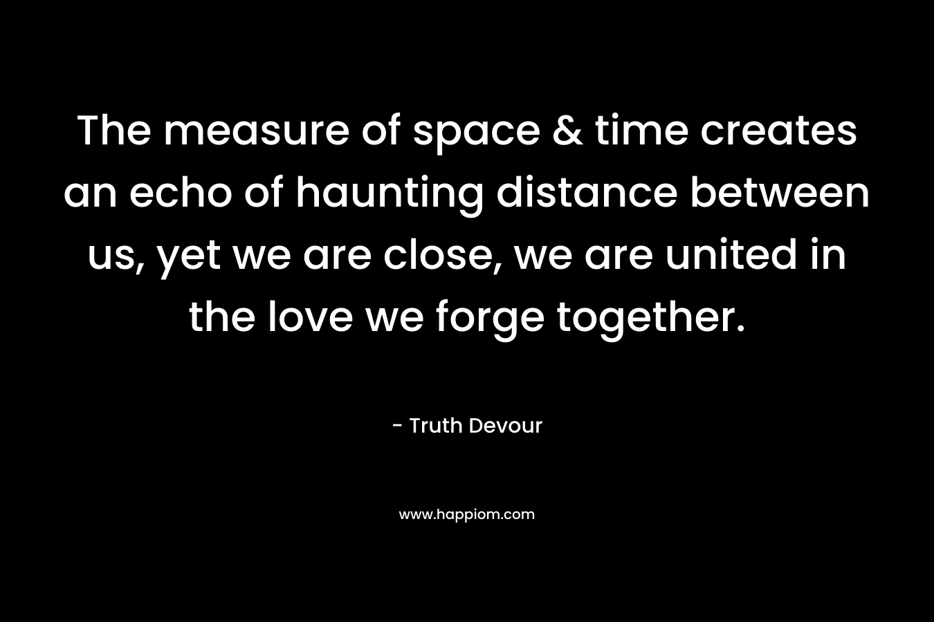 The measure of space & time creates an echo of haunting distance between us, yet we are close, we are united in the love we forge together.