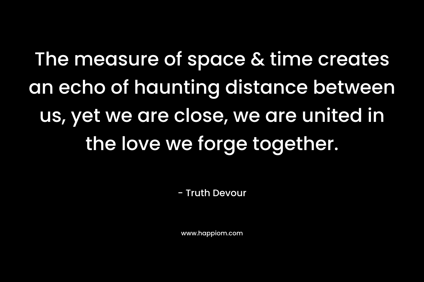 The measure of space & time creates an echo of haunting distance between us, yet we are close, we are united in the love we forge together. – Truth Devour
