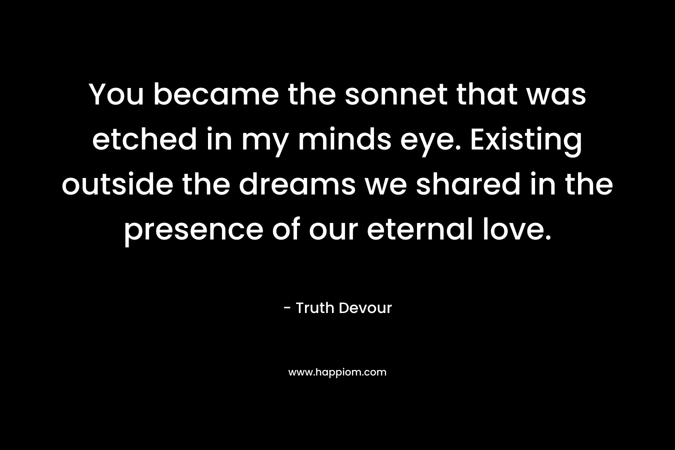 You became the sonnet that was etched in my minds eye. Existing outside the dreams we shared in the presence of our eternal love.