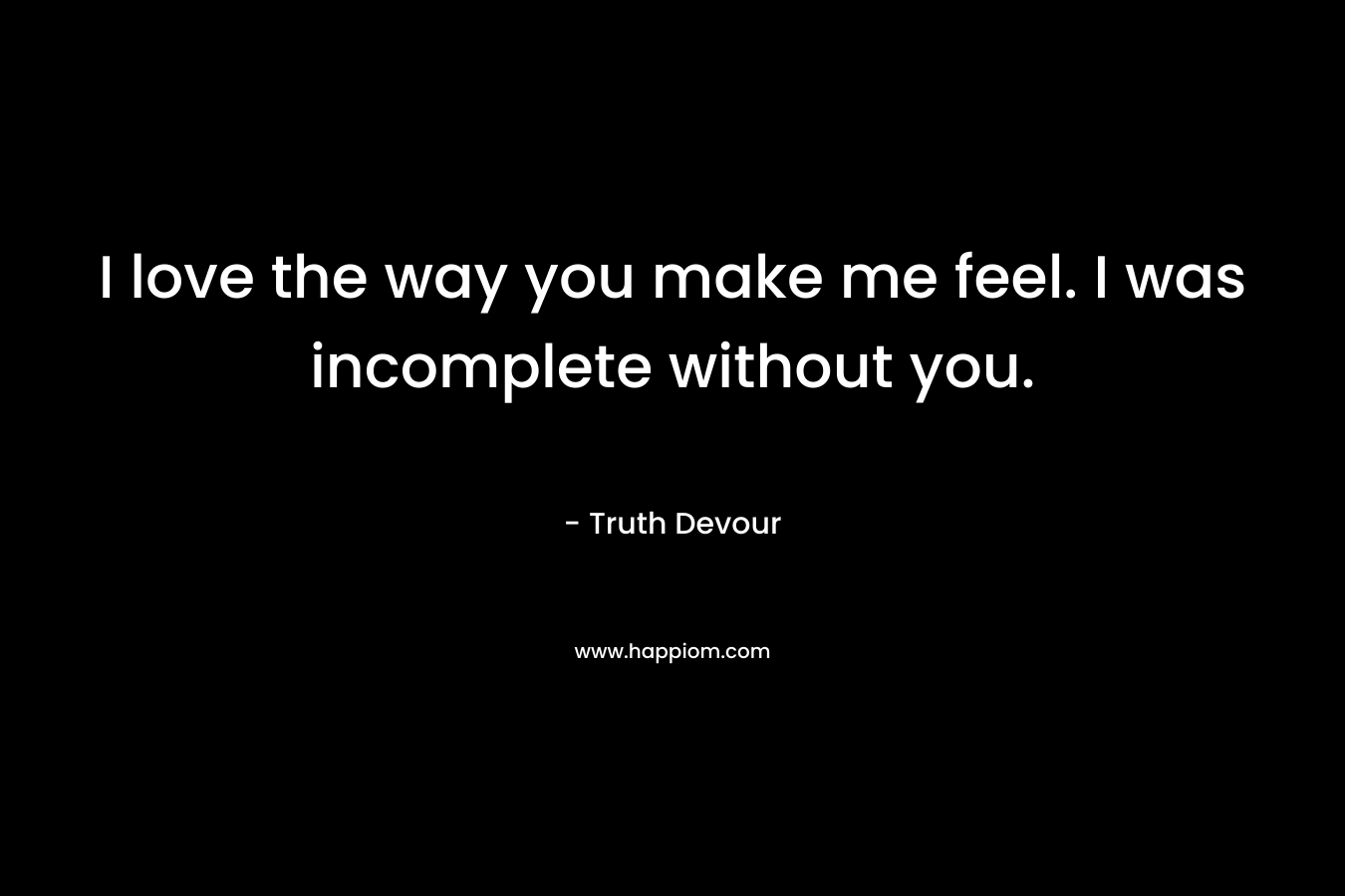 I love the way you make me feel. I was incomplete without you.