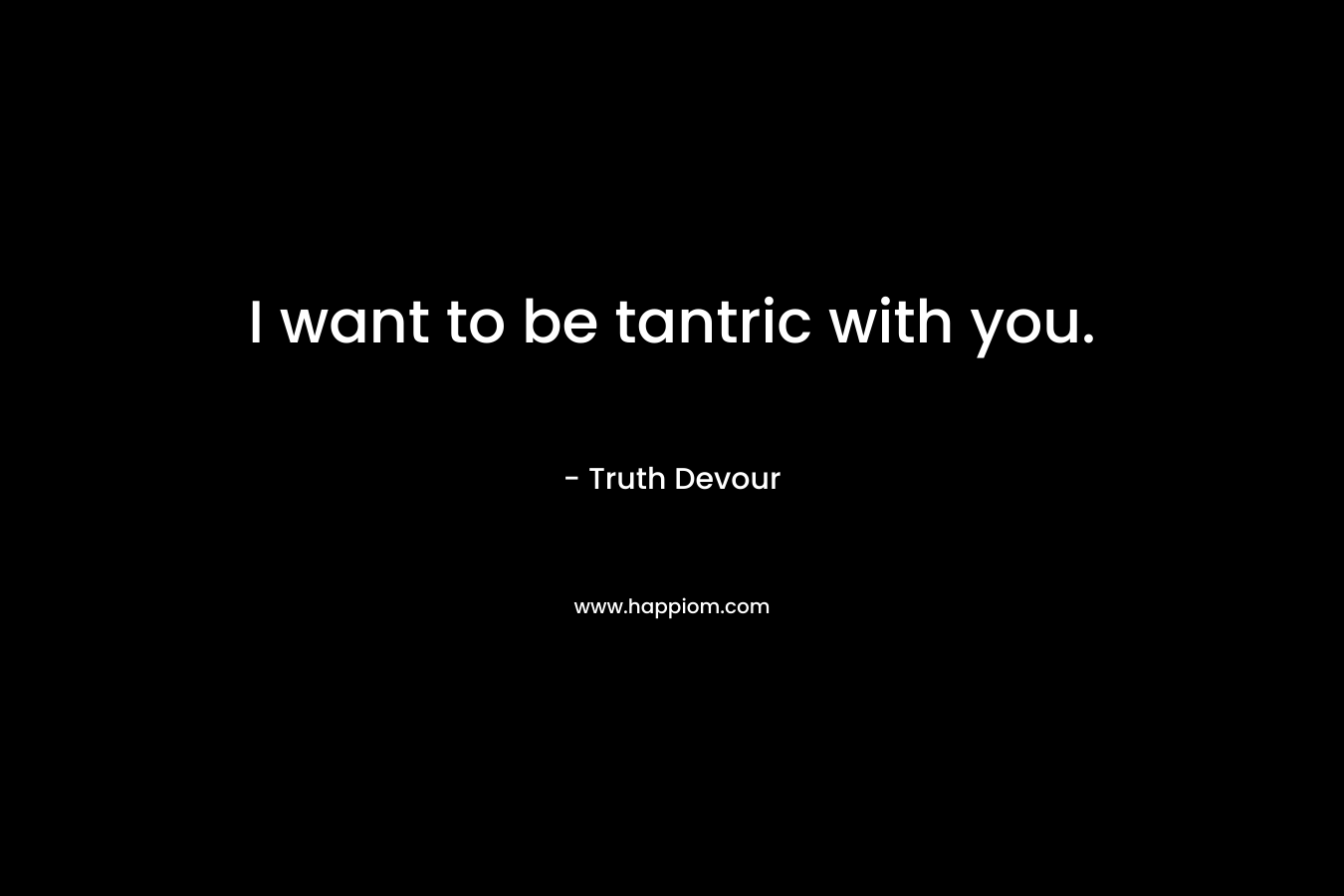 I want to be tantric with you.