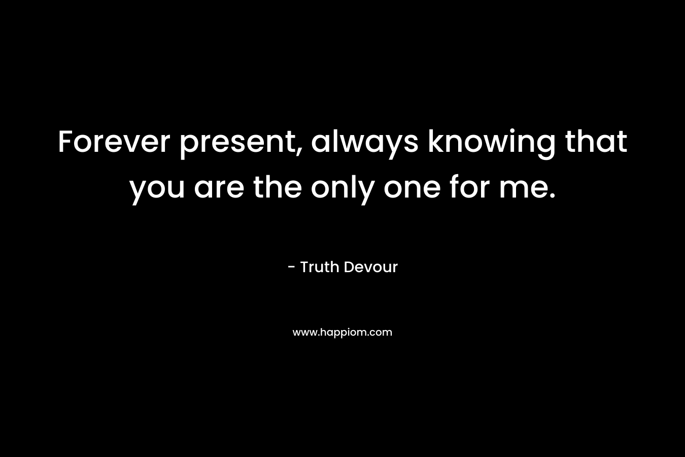 Forever present, always knowing that you are the only one for me.