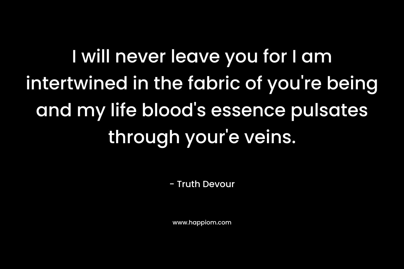I will never leave you for I am intertwined in the fabric of you’re being and my life blood’s essence pulsates through your’e veins. – Truth Devour