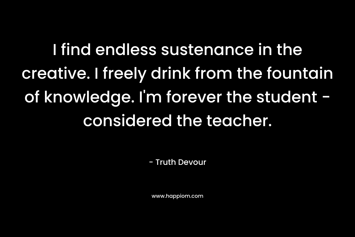 I find endless sustenance in the creative. I freely drink from the fountain of knowledge. I'm forever the student - considered the teacher.