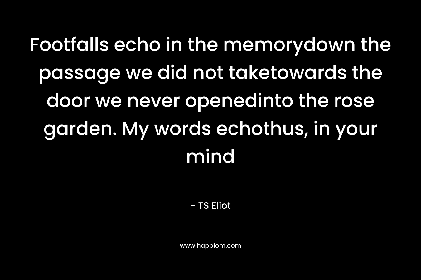 Footfalls echo in the memorydown the passage we did not taketowards the door we never openedinto the rose garden. My words echothus, in your mind – TS Eliot
