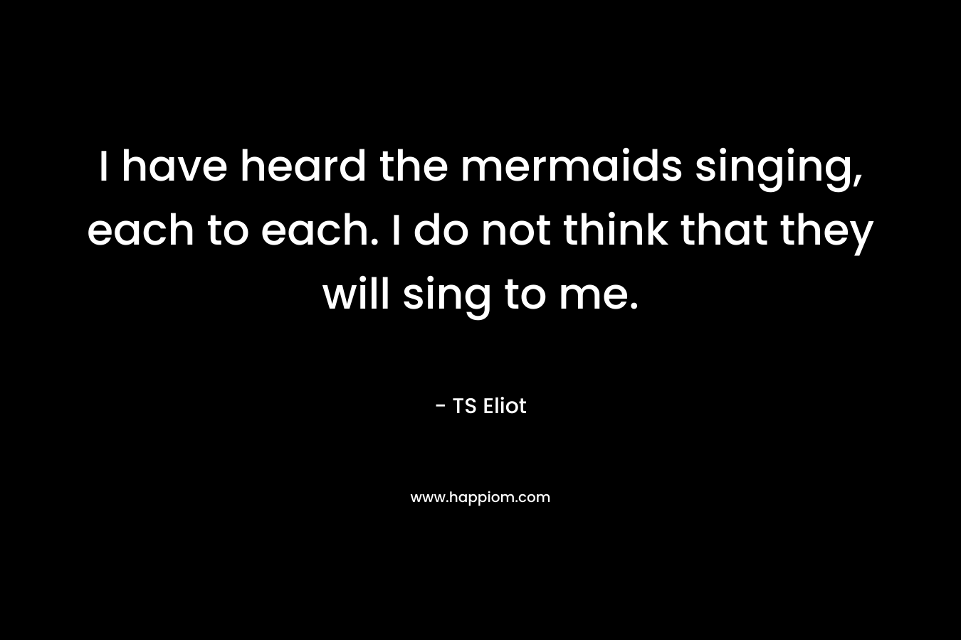 I have heard the mermaids singing, each to each. I do not think that they will sing to me.