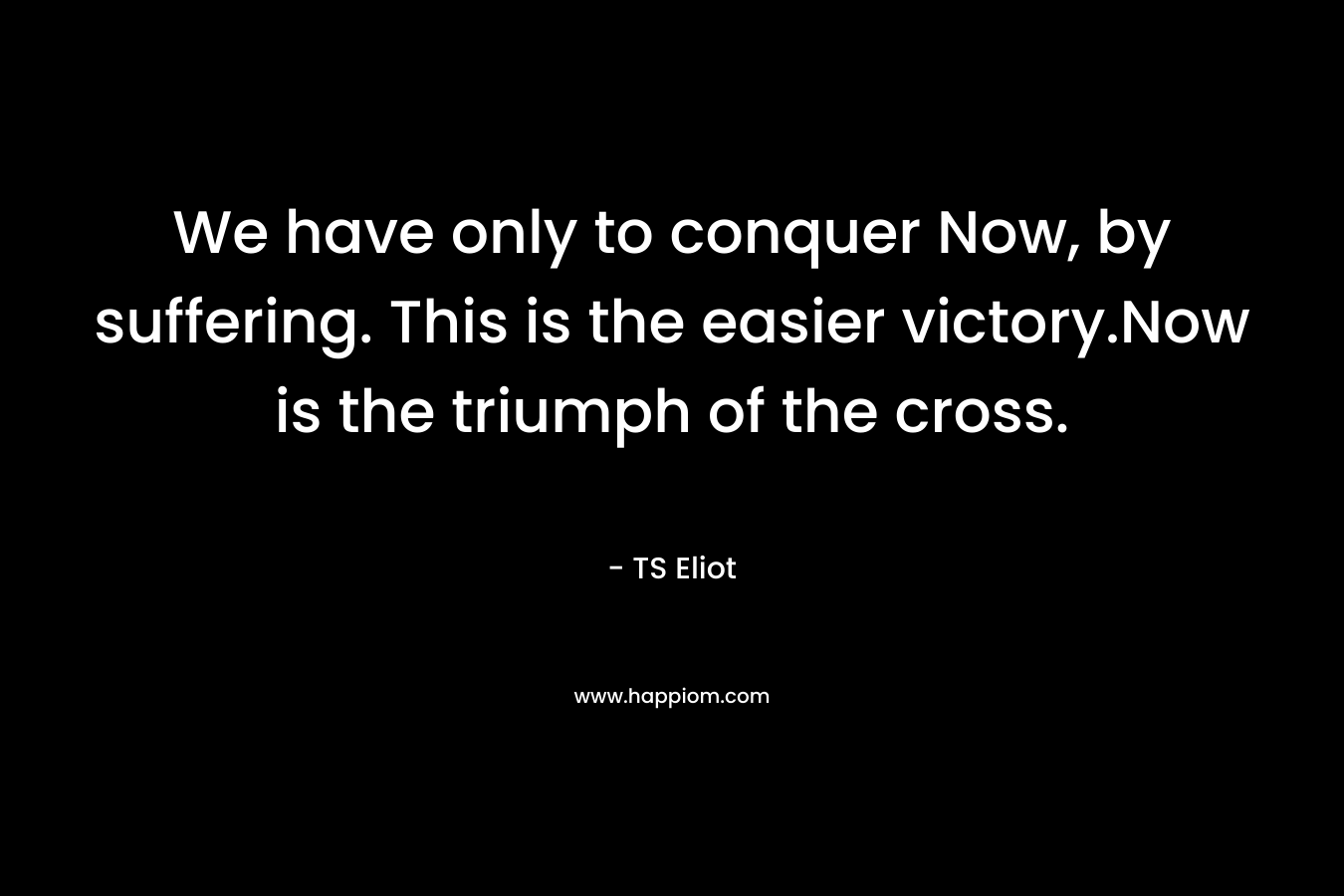 We have only to conquer Now, by suffering. This is the easier victory.Now is the triumph of the cross. – TS Eliot