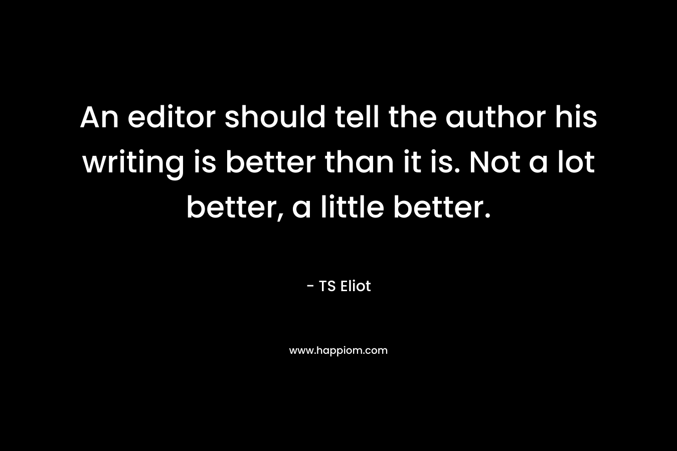 An editor should tell the author his writing is better than it is. Not a lot better, a little better. – TS Eliot
