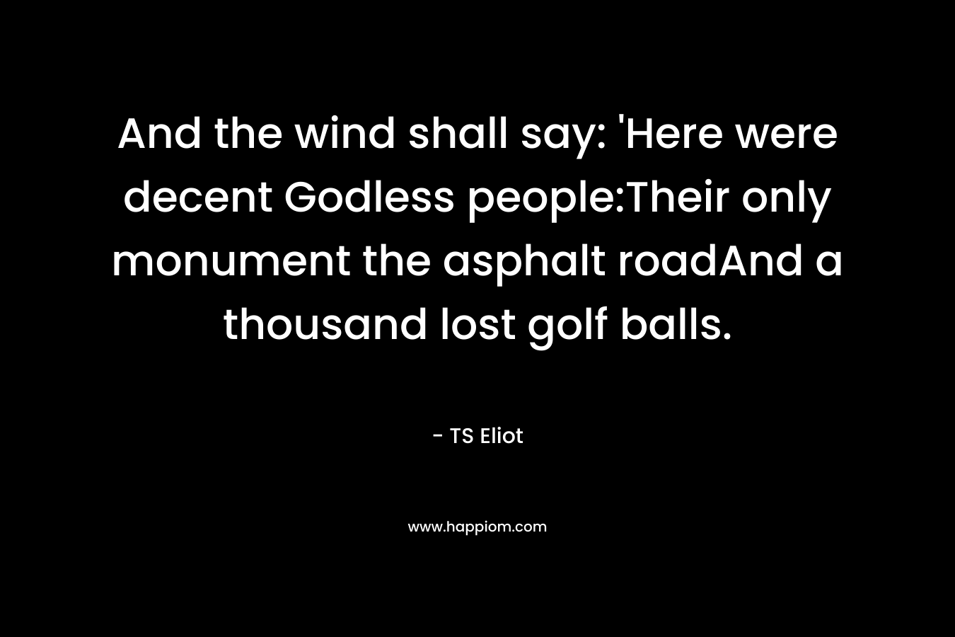And the wind shall say: ‘Here were decent Godless people:Their only monument the asphalt roadAnd a thousand lost golf balls. – TS Eliot