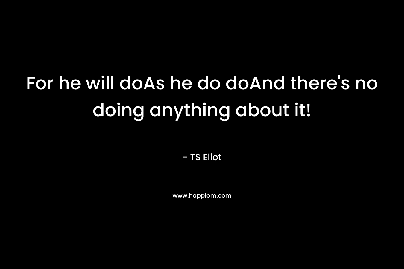 For he will doAs he do doAnd there’s no doing anything about it! – TS Eliot