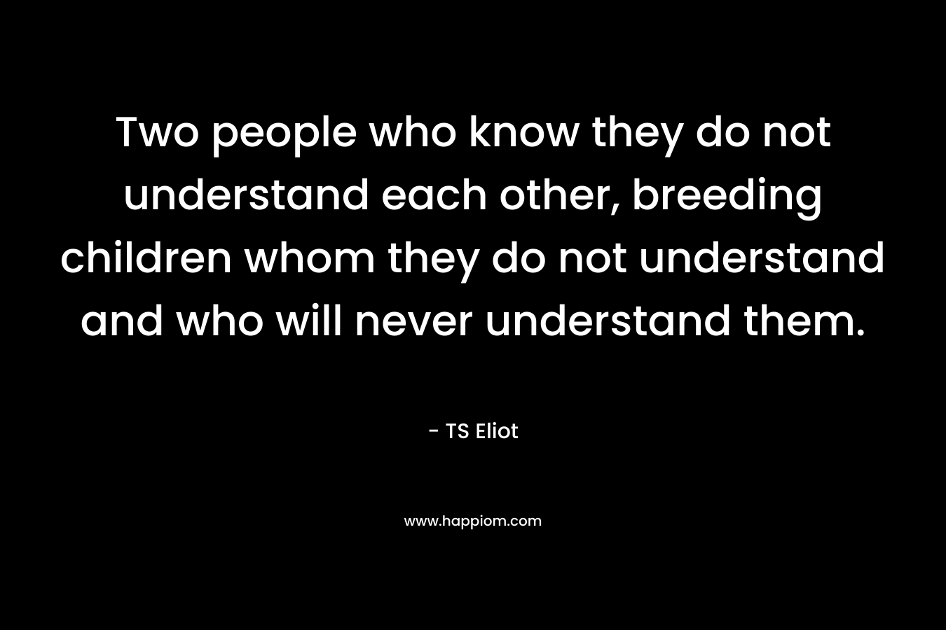 Two people who know they do not understand each other, breeding children whom they do not understand and who will never understand them.