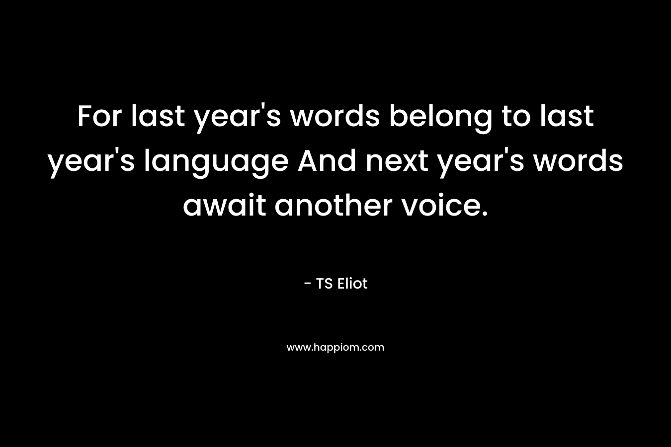 For last year's words belong to last year's language And next year's words await another voice.