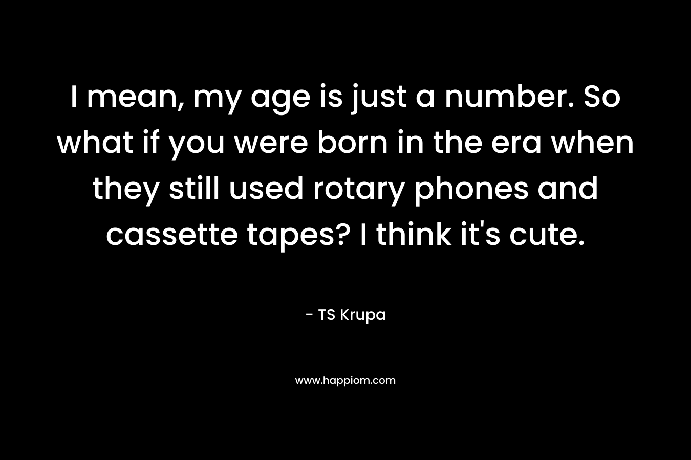 I mean, my age is just a number. So what if you were born in the era when they still used rotary phones and cassette tapes? I think it’s cute. – TS Krupa