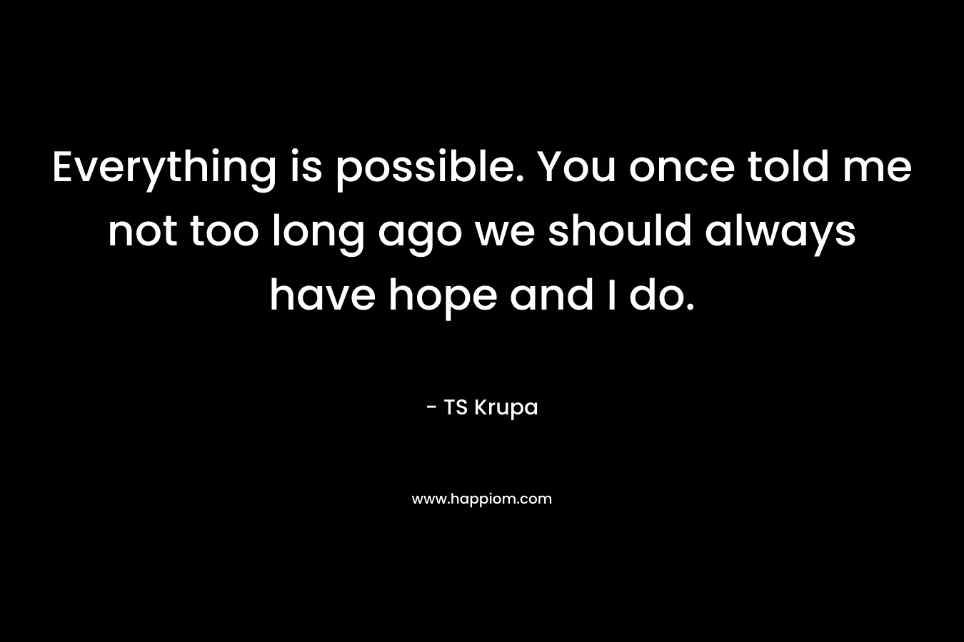Everything is possible. You once told me not too long ago we should always have hope and I do. – TS Krupa