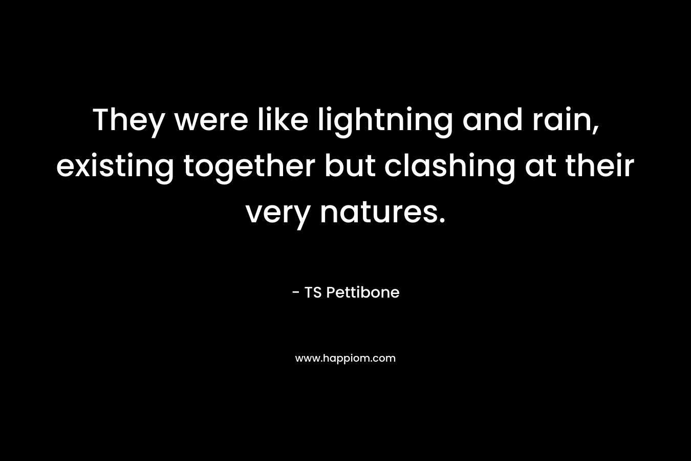 They were like lightning and rain, existing together but clashing at their very natures. – TS Pettibone