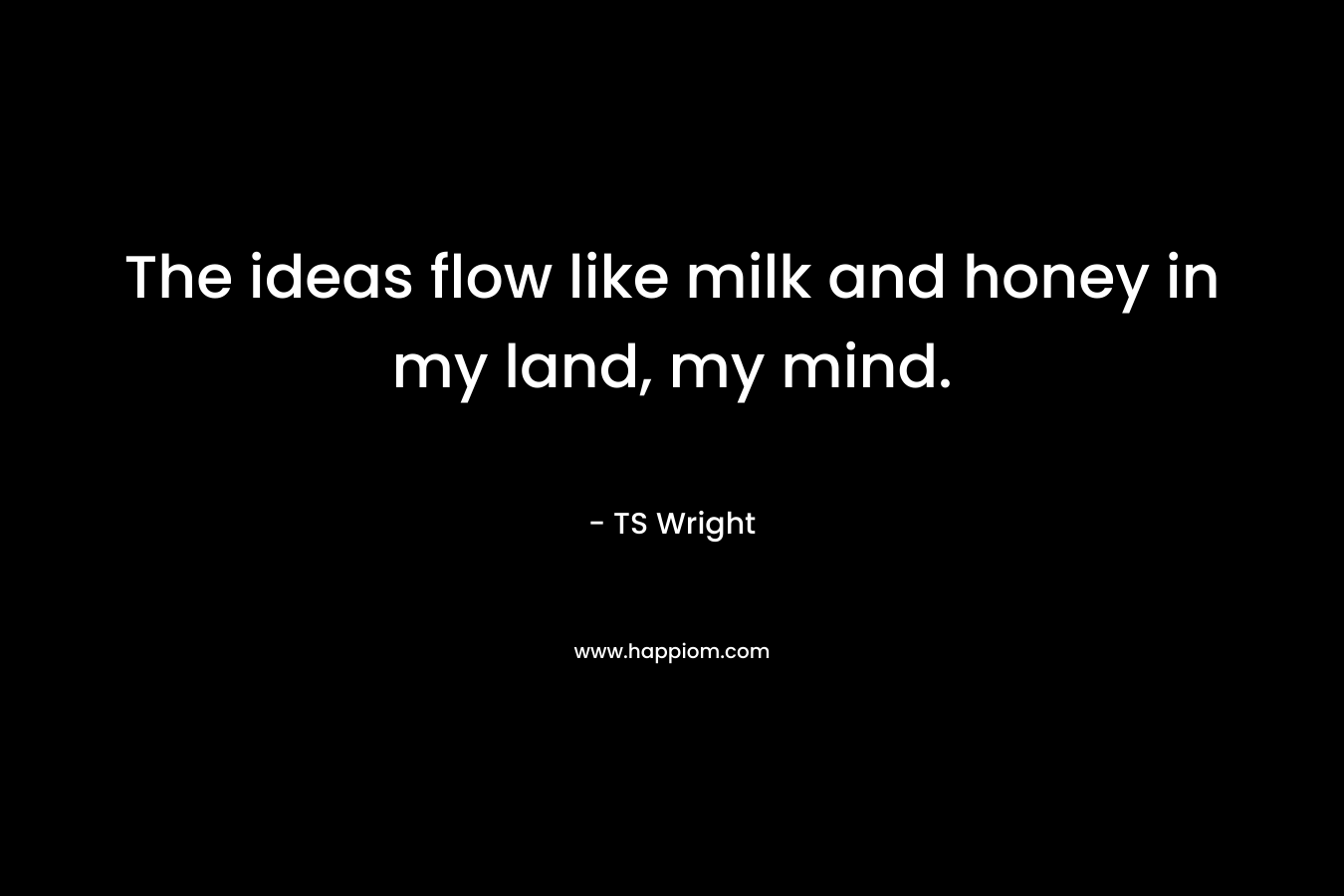 The ideas flow like milk and honey in my land, my mind.