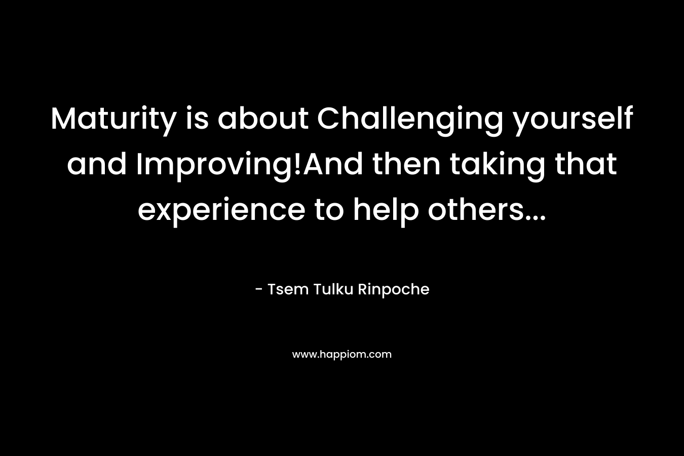 Maturity is about Challenging yourself and Improving!And then taking that experience to help others… – Tsem Tulku Rinpoche
