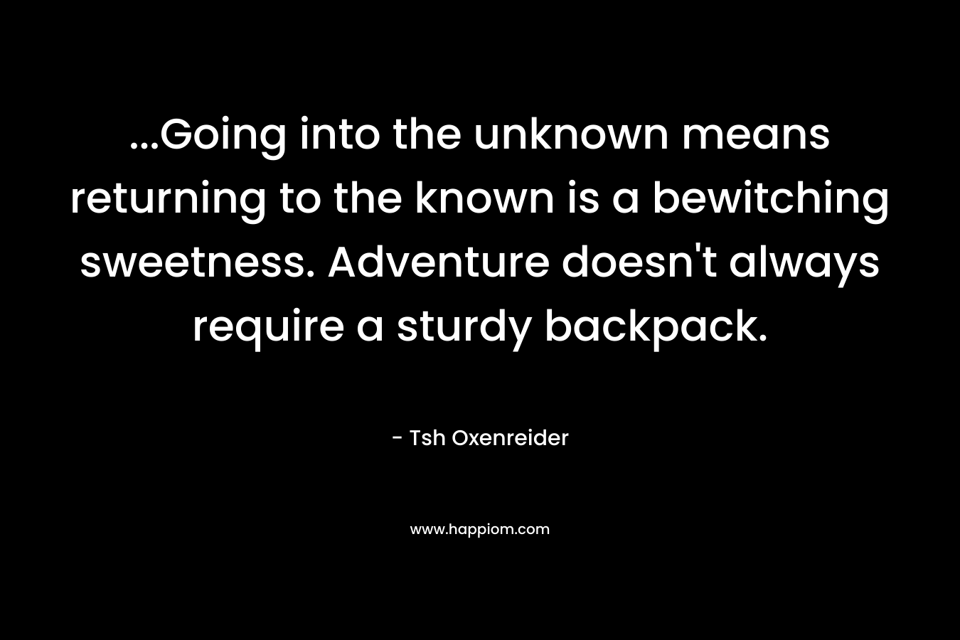 …Going into the unknown means returning to the known is a bewitching sweetness. Adventure doesn’t always require a sturdy backpack. – Tsh Oxenreider