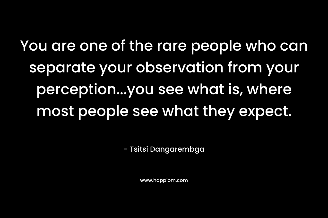 You are one of the rare people who can separate your observation from your perception…you see what is, where most people see what they expect. – Tsitsi Dangarembga