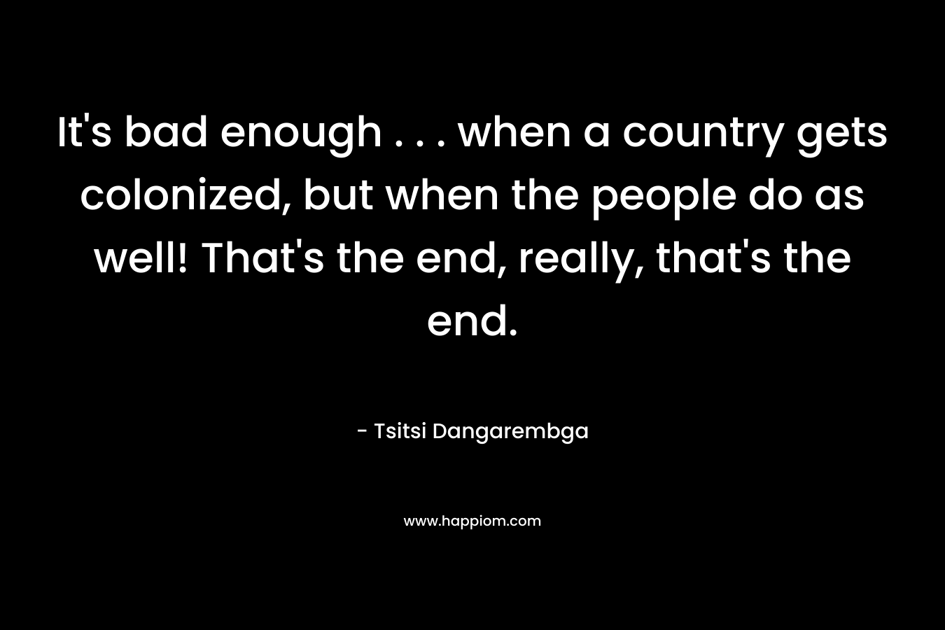 It’s bad enough . . . when a country gets colonized, but when the people do as well! That’s the end, really, that’s the end. – Tsitsi Dangarembga