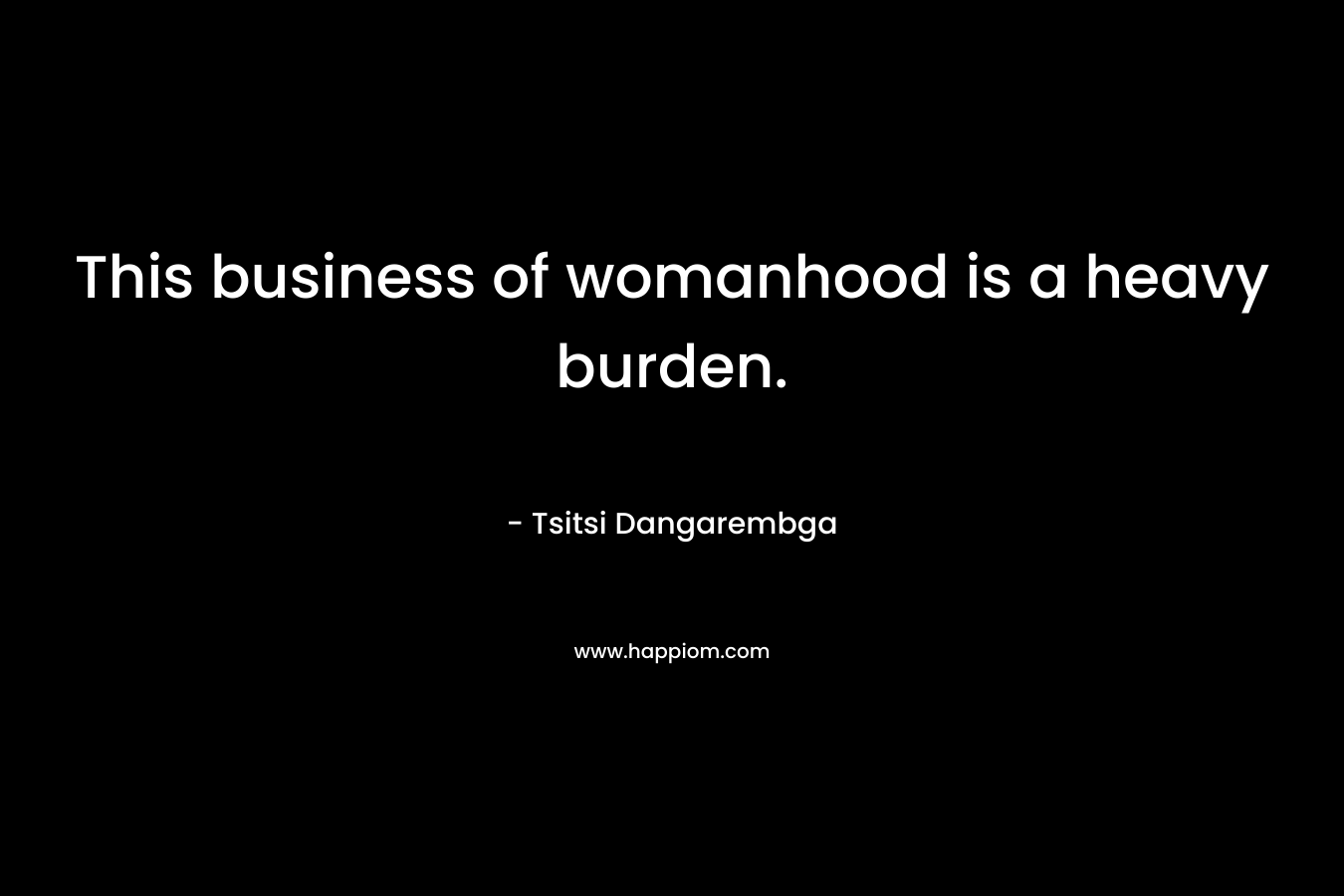 This business of womanhood is a heavy burden. – Tsitsi Dangarembga