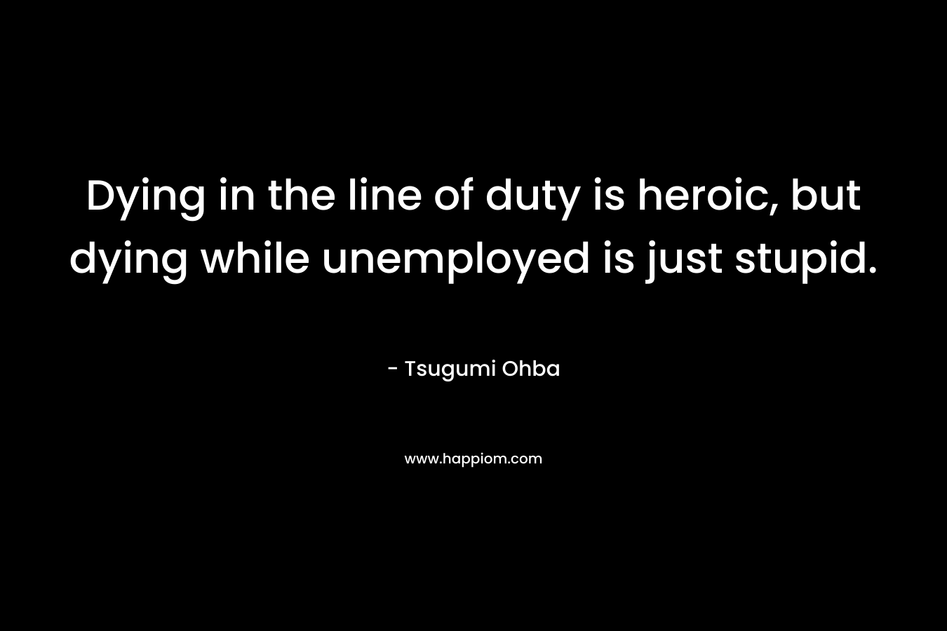 Dying in the line of duty is heroic, but dying while unemployed is just stupid. – Tsugumi Ohba
