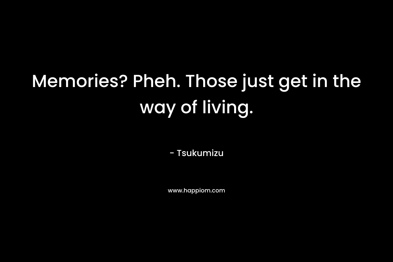 Memories? Pheh. Those just get in the way of living.