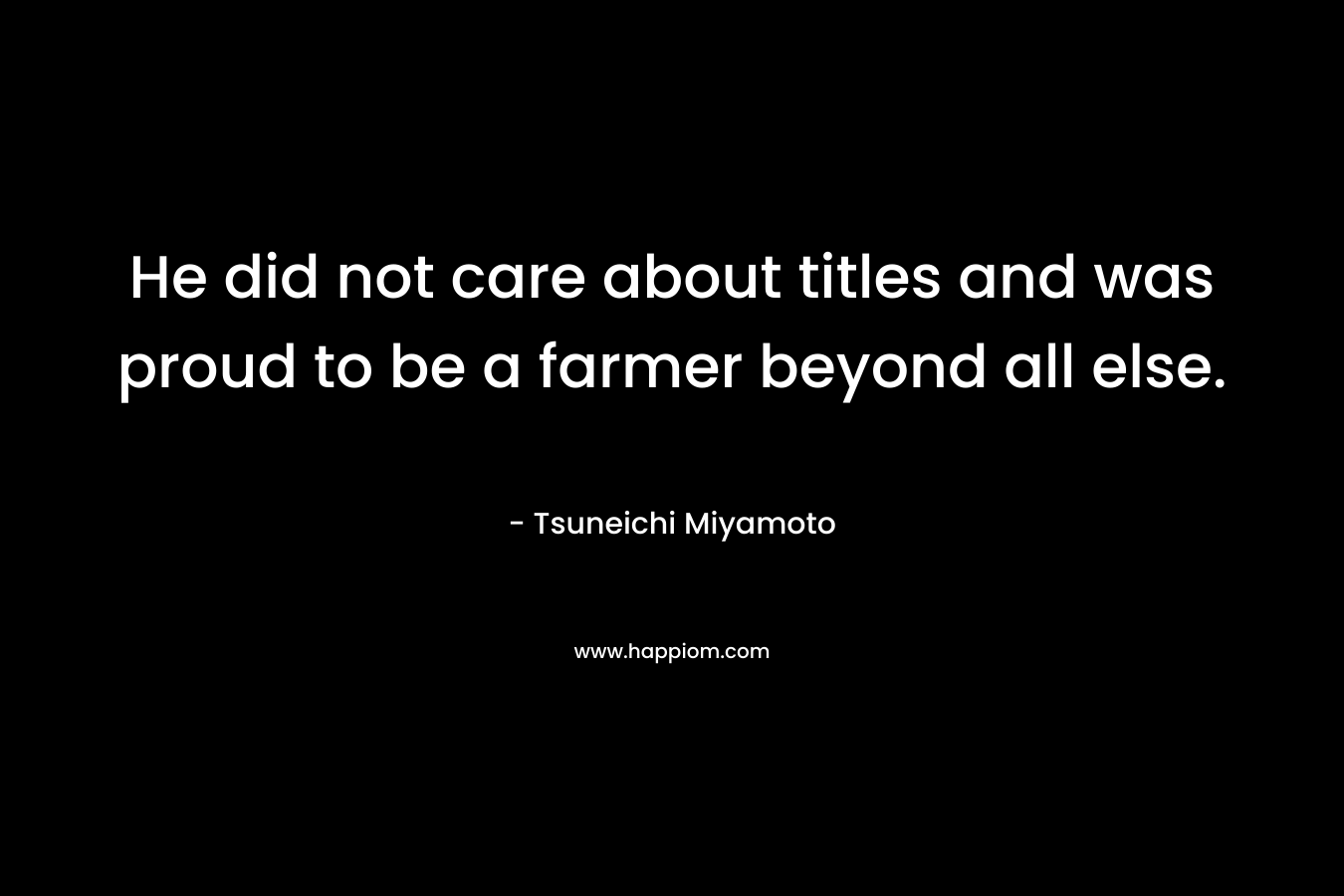 He did not care about titles and was proud to be a farmer beyond all else. – Tsuneichi Miyamoto