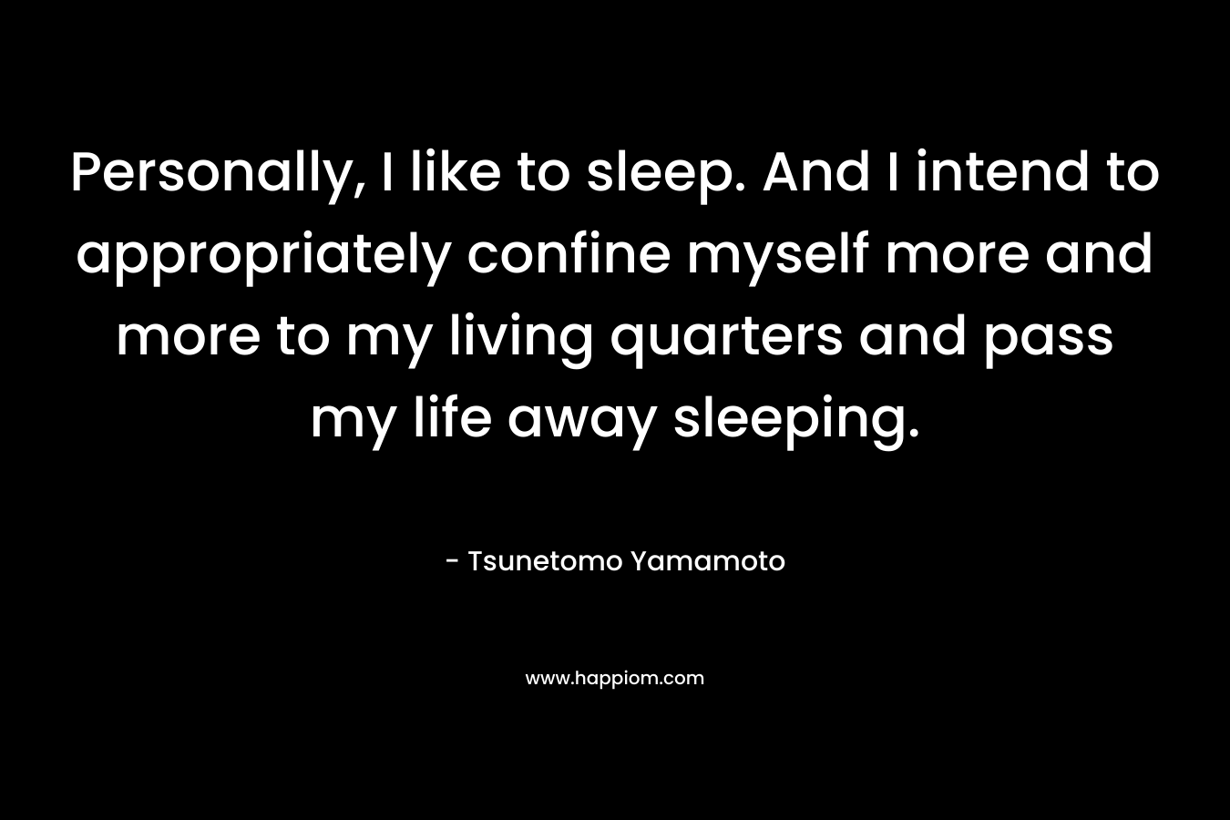 Personally, I like to sleep. And I intend to appropriately confine myself more and more to my living quarters and pass my life away sleeping. – Tsunetomo Yamamoto