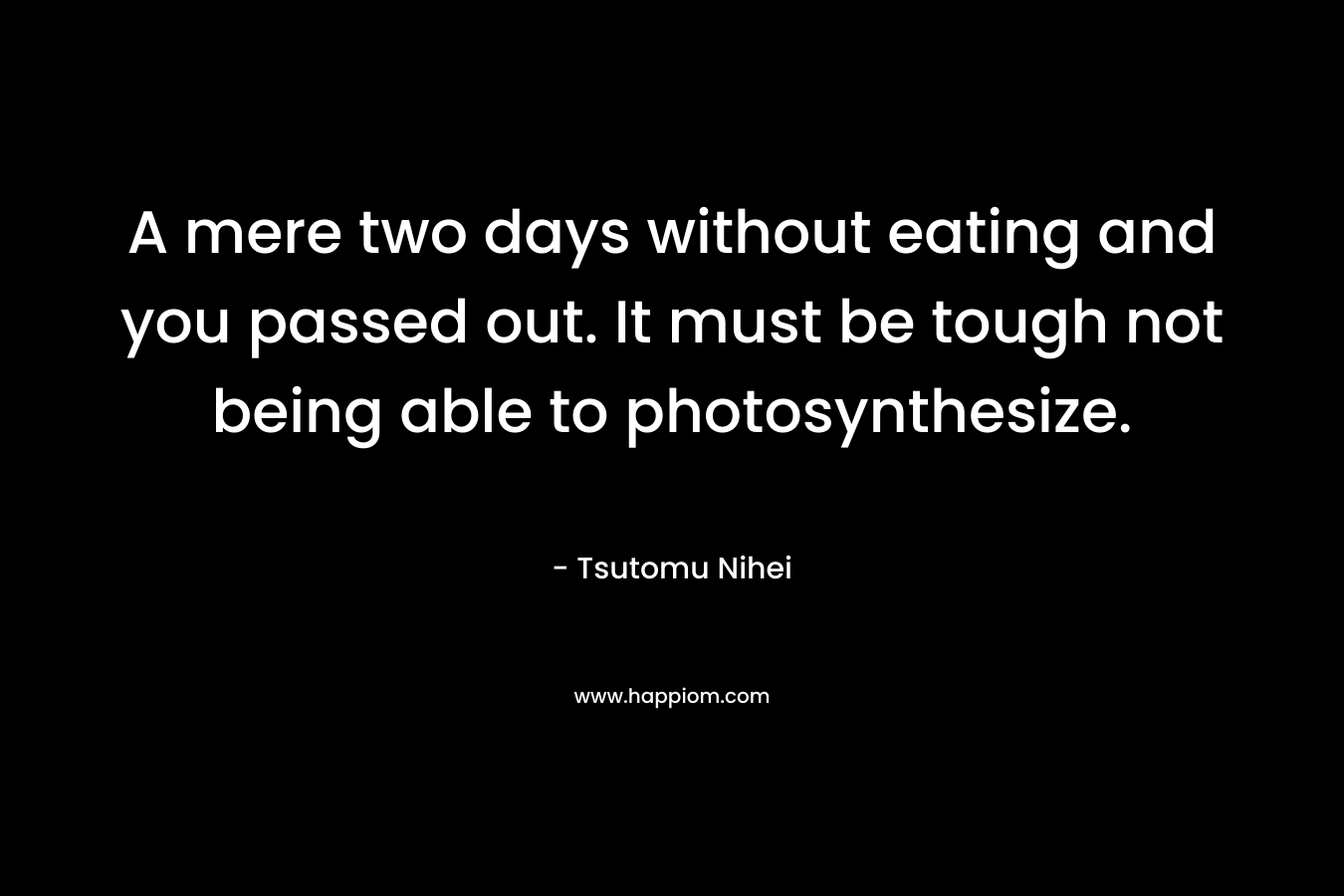 A mere two days without eating and you passed out. It must be tough not being able to photosynthesize.