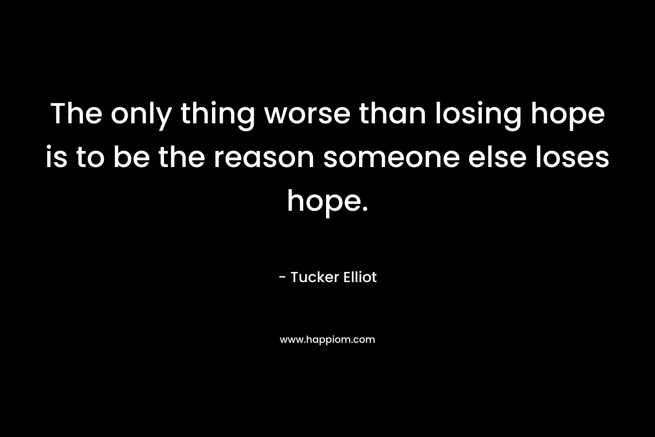 The only thing worse than losing hope is to be the reason someone else loses hope. – Tucker Elliot