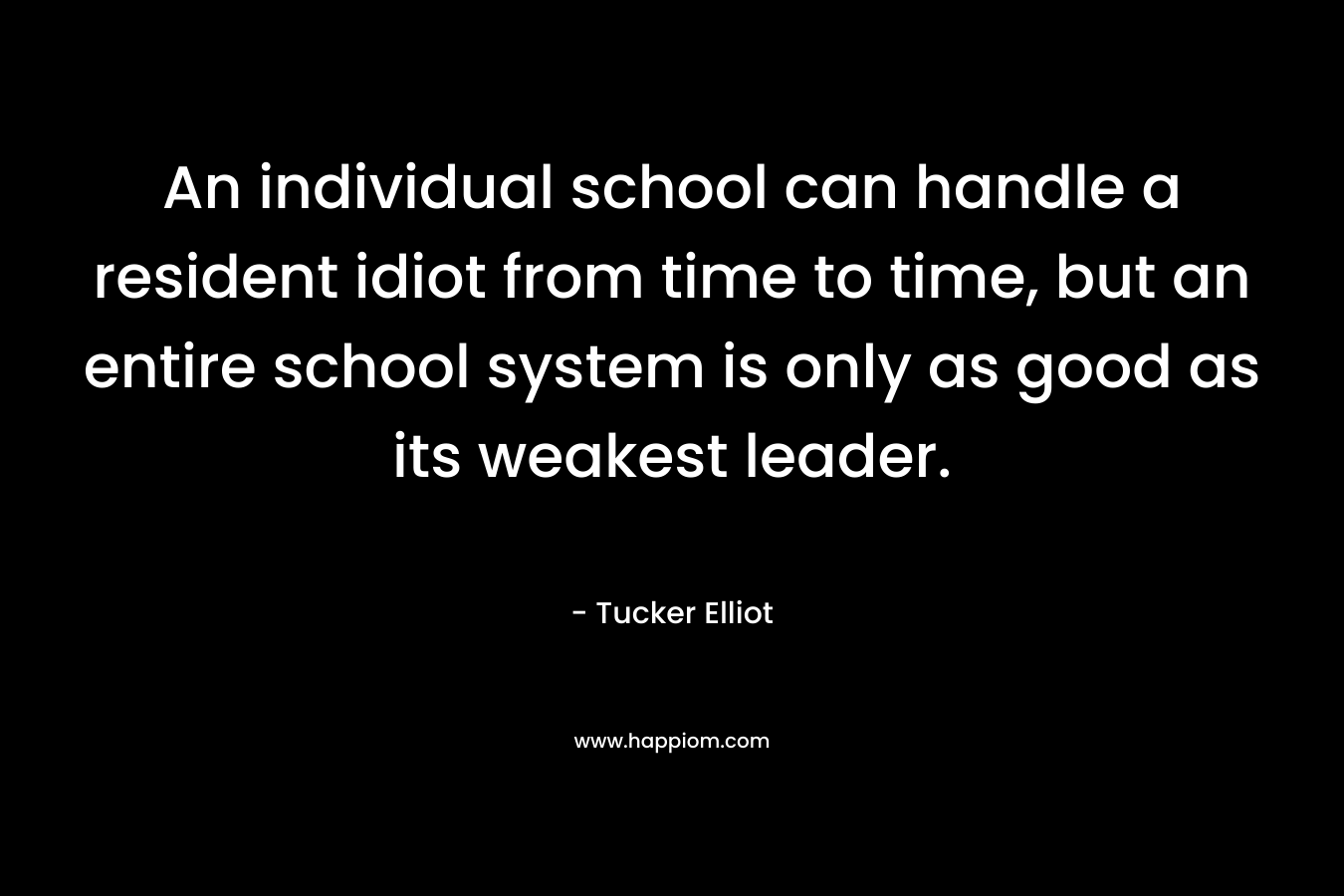 An individual school can handle a resident idiot from time to time, but an entire school system is only as good as its weakest leader. – Tucker Elliot