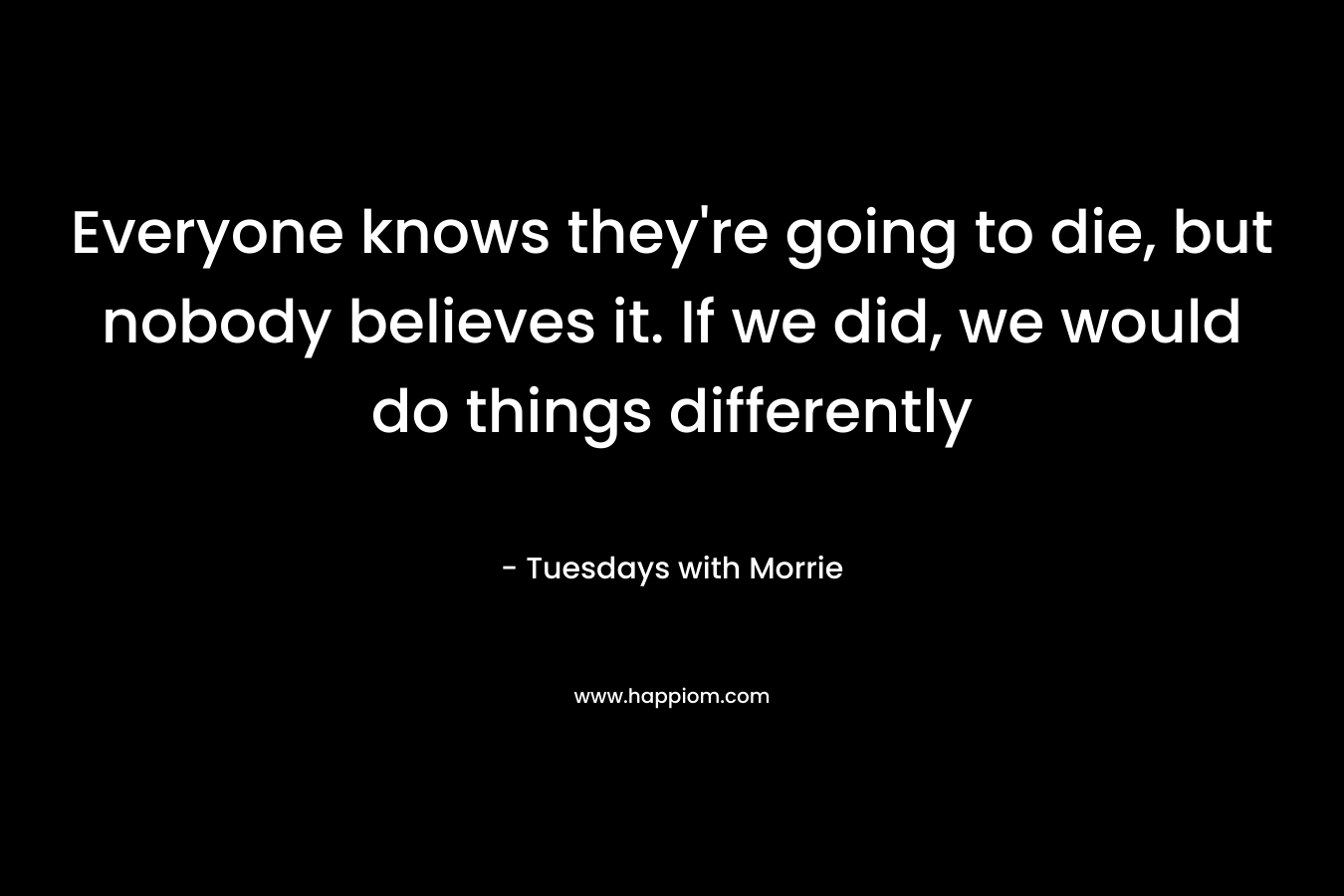 Everyone knows they're going to die, but nobody believes it. If we did, we would do things differently