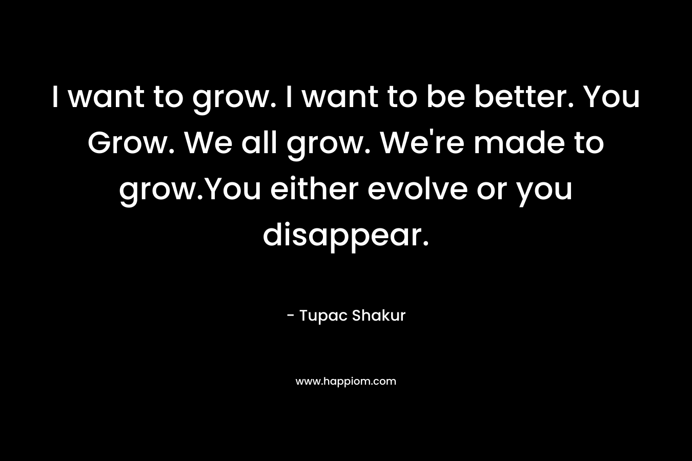 I want to grow. I want to be better. You Grow. We all grow. We’re made to grow.You either evolve or you disappear. – Tupac Shakur