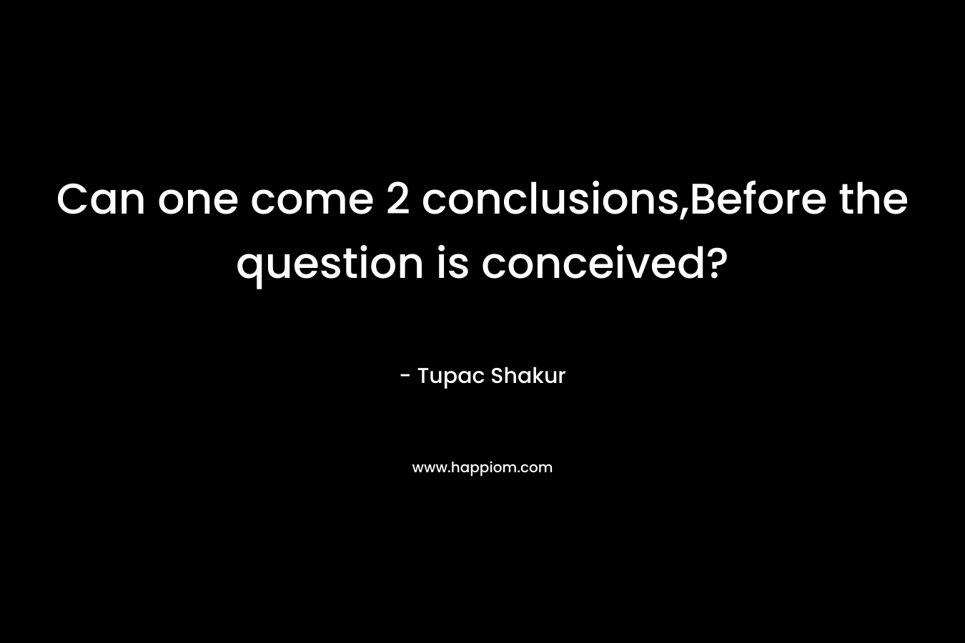 Can one come 2 conclusions,Before the question is conceived? – Tupac Shakur