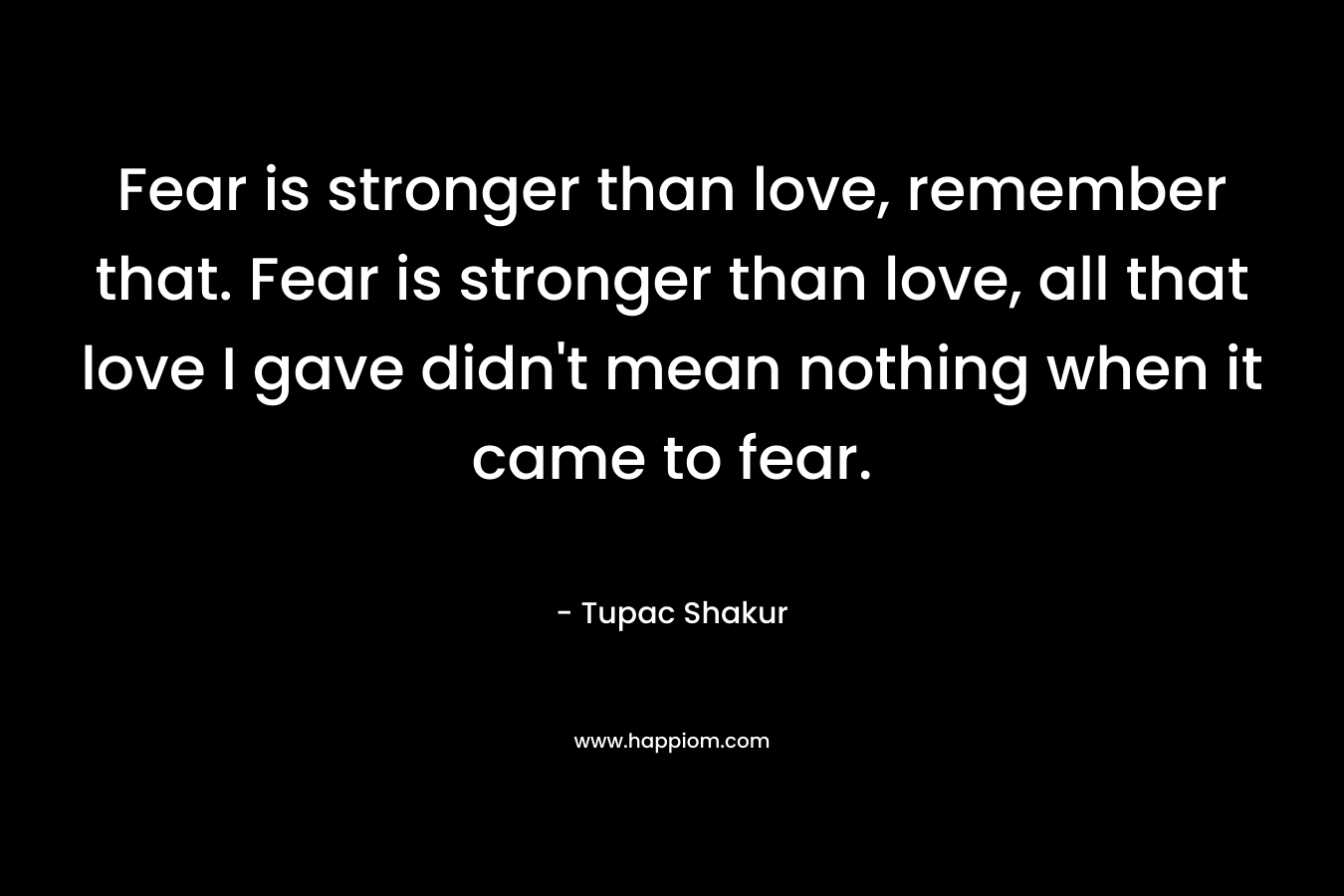 Fear is stronger than love, remember that. Fear is stronger than love, all that love I gave didn’t mean nothing when it came to fear. – Tupac Shakur
