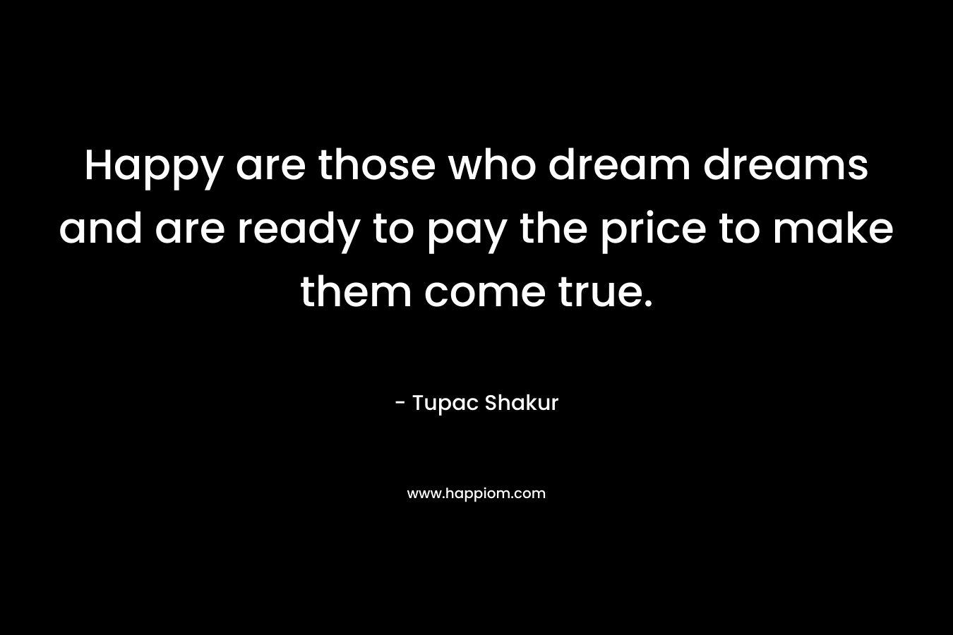 Happy are those who dream dreams and are ready to pay the price to make them come true. – Tupac Shakur