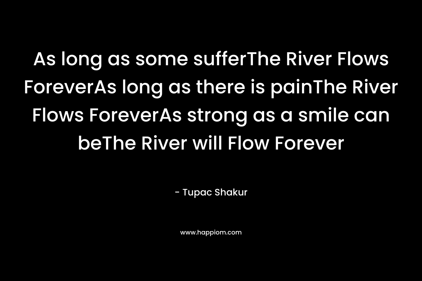 As long as some sufferThe River Flows ForeverAs long as there is painThe River Flows ForeverAs strong as a smile can beThe River will Flow Forever – Tupac Shakur