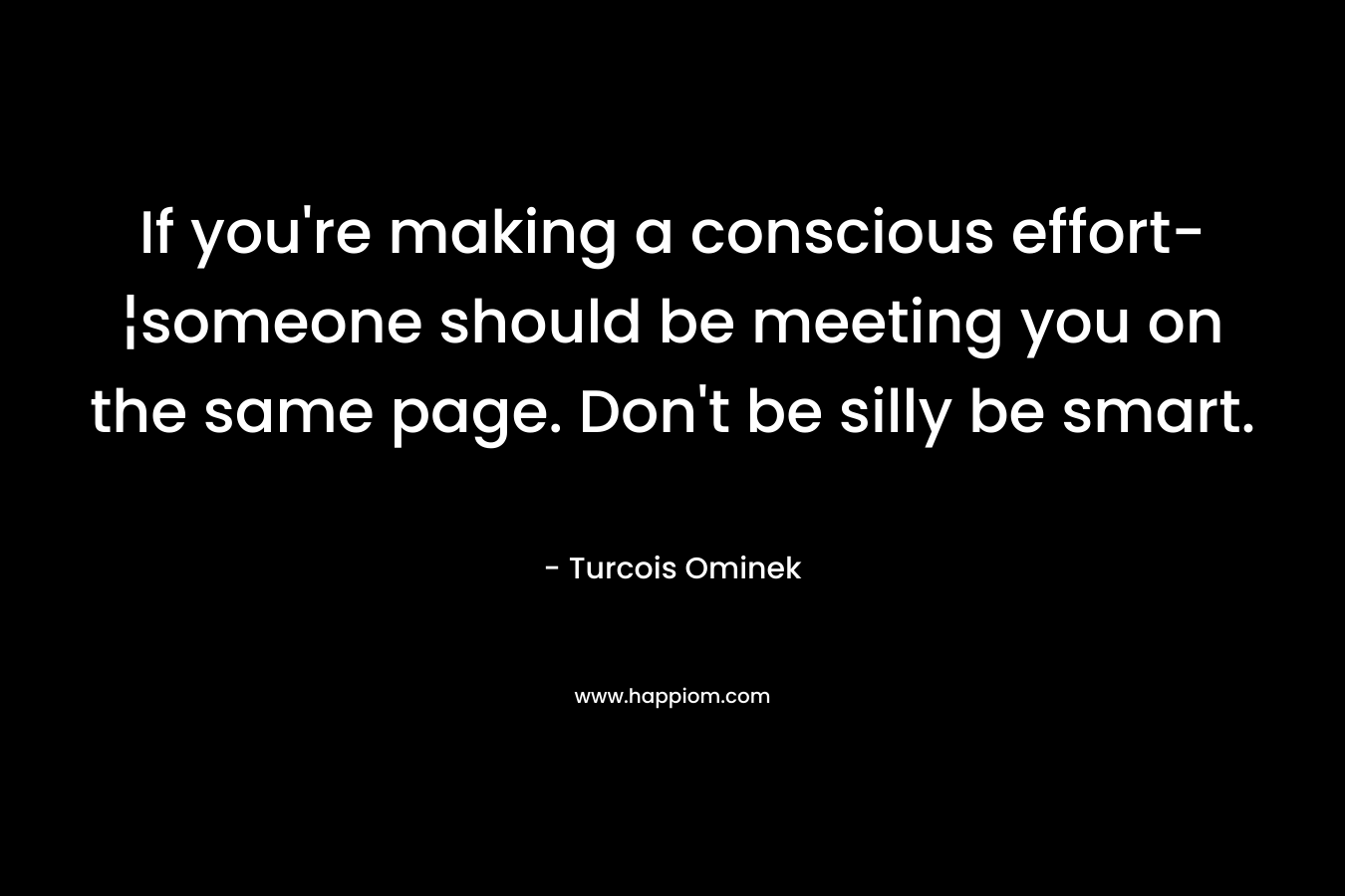 If you’re making a conscious effort-¦someone should be meeting you on the same page. Don’t be silly be smart. – Turcois Ominek