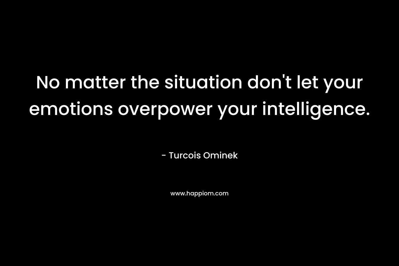 No matter the situation don’t let your emotions overpower your intelligence. – Turcois Ominek