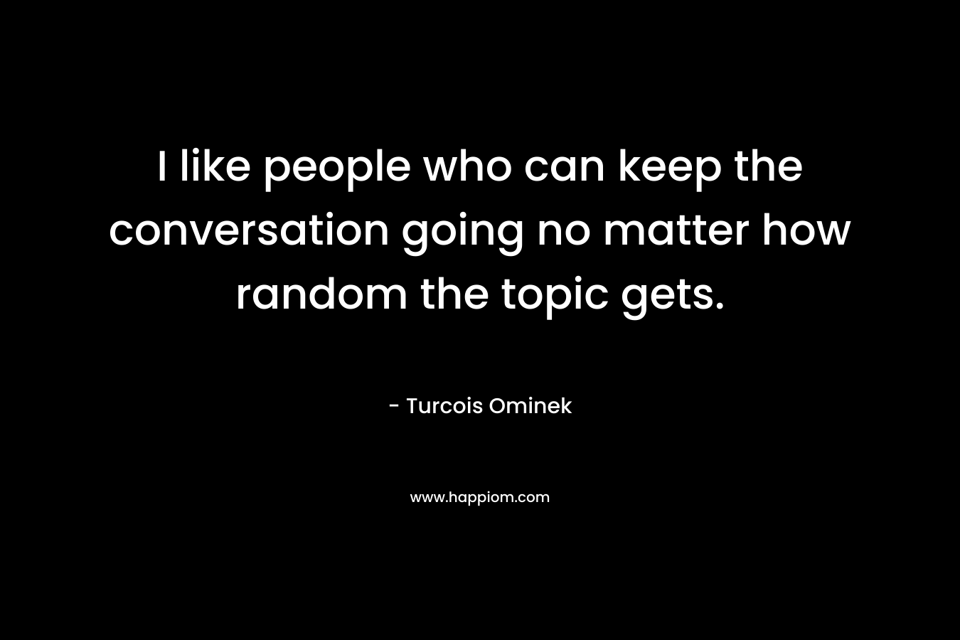 I like people who can keep the conversation going no matter how random the topic gets. – Turcois Ominek