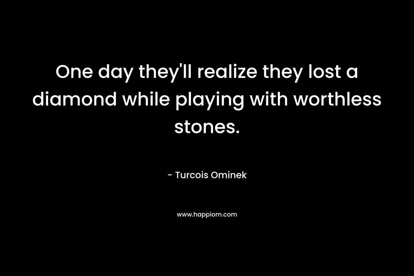 One day they’ll realize they lost a diamond while playing with worthless stones. – Turcois Ominek