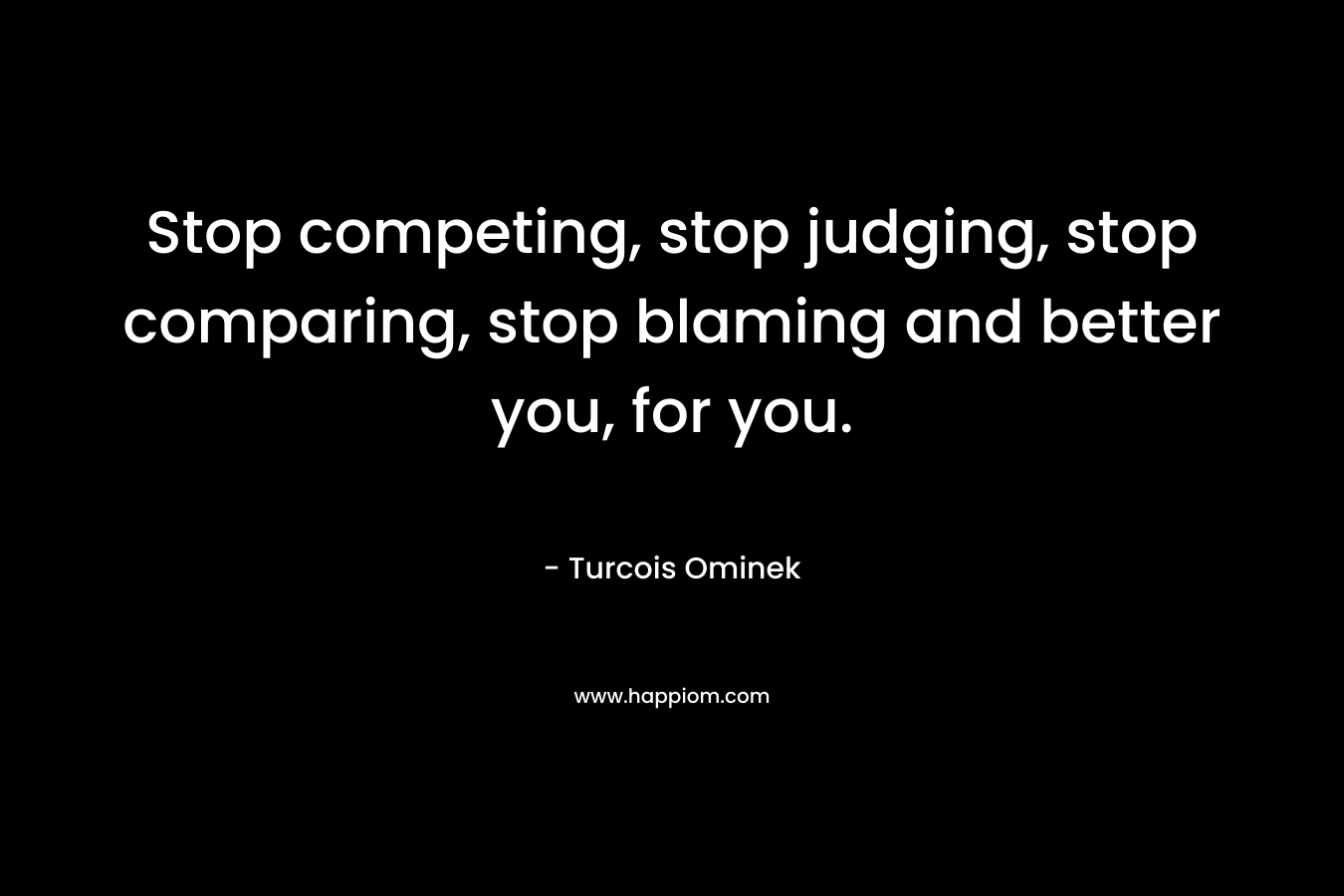 Stop competing, stop judging, stop comparing, stop blaming and better you, for you. – Turcois Ominek