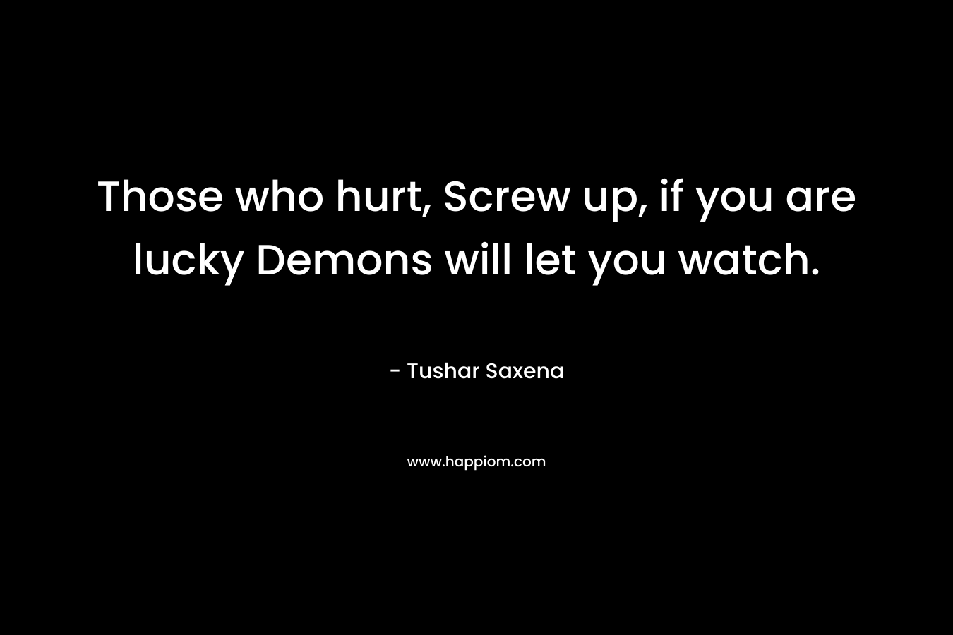 Those who hurt, Screw up, if you are lucky Demons will let you watch. – Tushar Saxena